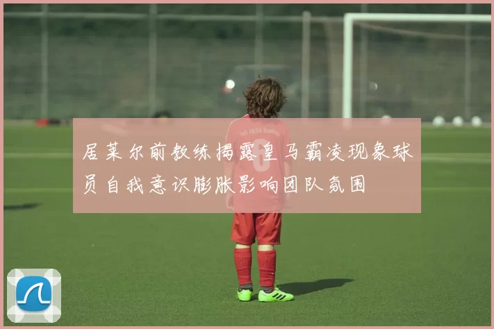 居莱尔前教练揭露皇马霸凌现象球员自我意识膨胀影响团队氛围
