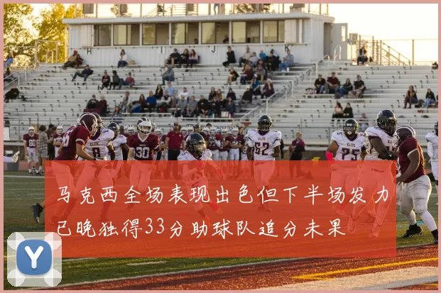 马克西全场表现出色但下半场发力已晚独得33分助球队追分未果