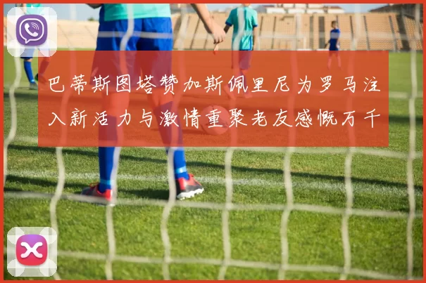 巴蒂斯图塔赞加斯佩里尼为罗马注入新活力与激情重聚老友感慨万千