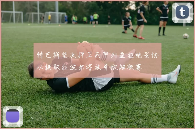 特巴斯坚决捍卫西甲利益拒绝妥协以换取拉波尔塔放弃欧超联赛
