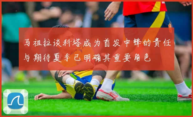 马祖拉谈科塔成为首发中锋的责任与期待夏季已明确其重要角色