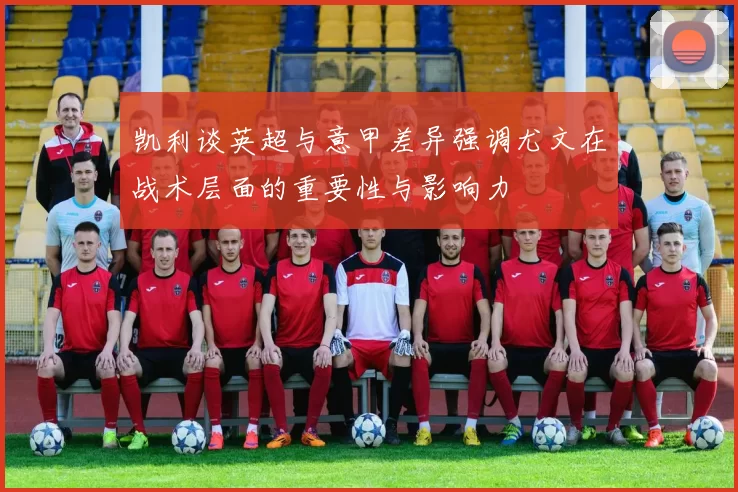 凯利谈英超与意甲差异强调尤文在战术层面的重要性与影响力