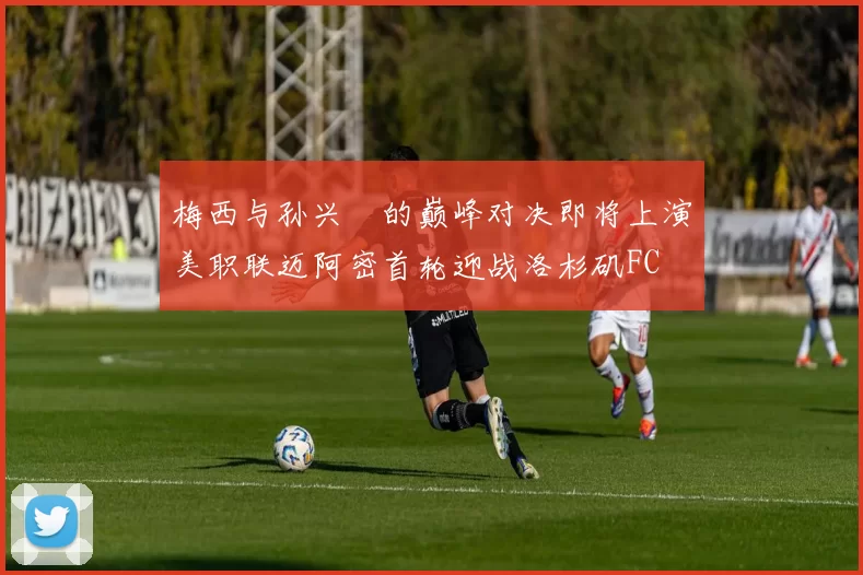 梅西与孙兴慜的巅峰对决即将上演美职联迈阿密首轮迎战洛杉矶FC