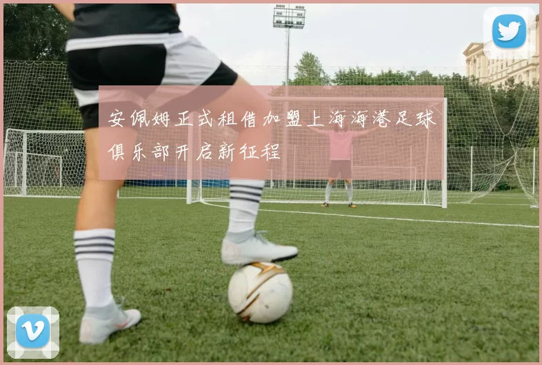 安佩姆正式租借加盟上海海港足球俱乐部开启新征程