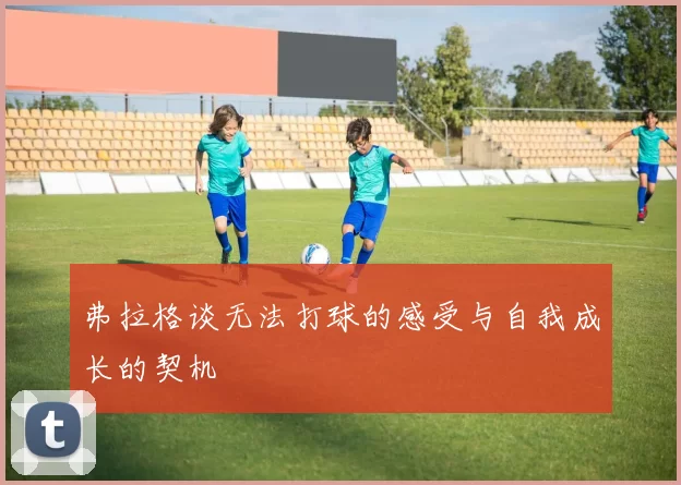弗拉格谈无法打球的感受与自我成长的契机