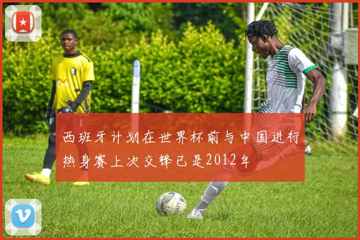 西班牙计划在世界杯前与中国进行热身赛上次交锋已是2012年