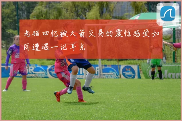 老猫回忆被火箭交易的震惊感受如同遭遇一记耳光