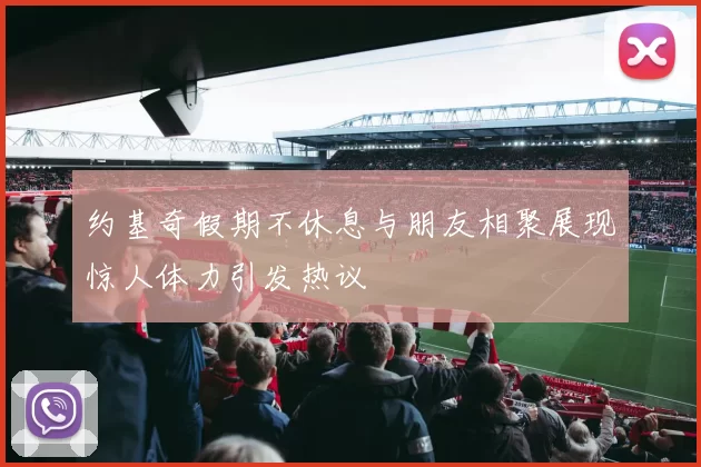 约基奇假期不休息与朋友相聚展现惊人体力引发热议