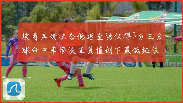 埃奇库姆状态低迷全场仅得3分三分球命中率惨淡正负值创下最低纪录