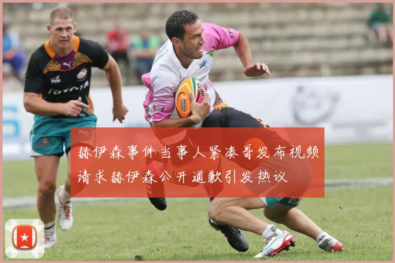 赫伊森事件当事人紧凑哥发布视频请求赫伊森公开道歉引发热议