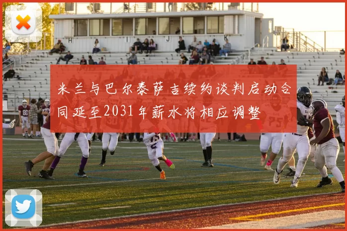米兰与巴尔泰萨吉续约谈判启动合同延至2031年薪水将相应调整