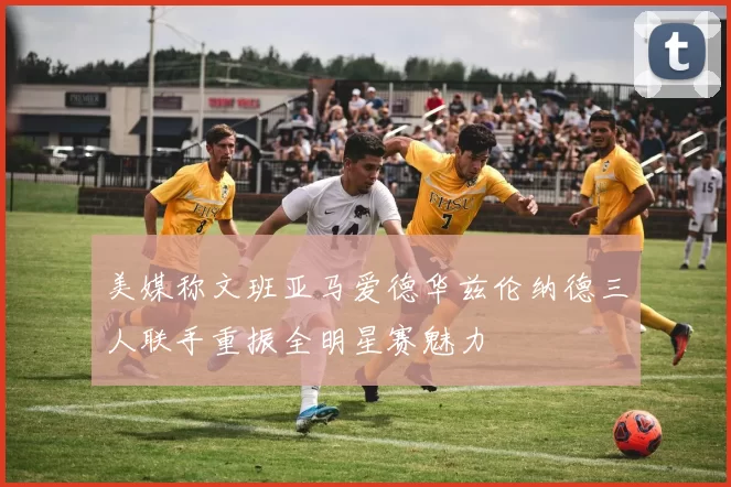 美媒称文班亚马爱德华兹伦纳德三人联手重振全明星赛魅力