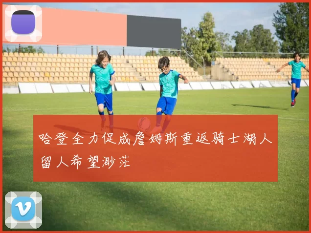 哈登全力促成詹姆斯重返骑士湖人留人希望渺茫